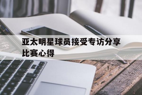 亚太明星球员接受专访分享比赛心得