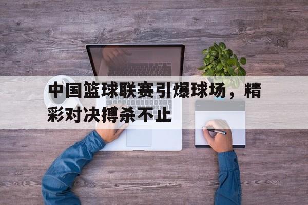 中国篮球联赛引爆球场，精彩对决搏杀不止